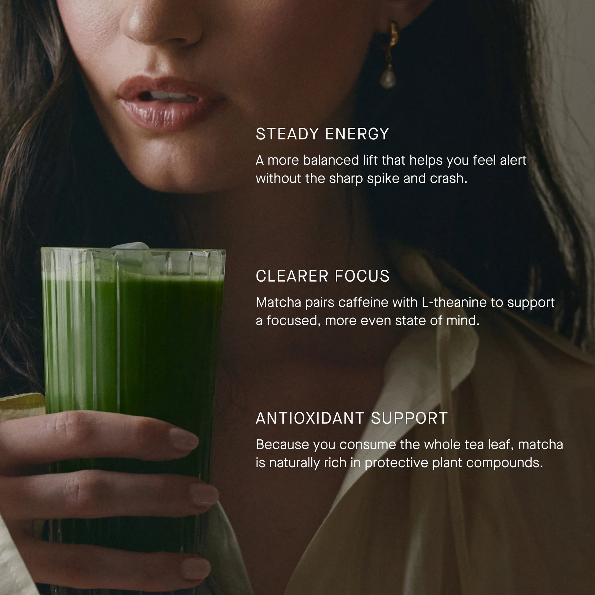 A close-up lifestyle shot of a woman holding a glass of green matcha tea, with text overlays describing benefits: 'Steady Energy', 'Clearer Focus', and 'Antioxidant Support'.